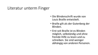 Literatur unterm Finger
• Die Blindenschrift wurde von
Louis Braille entwickelt.
• Braille gilt als der Gutenberg der
Blinden.
• Erst seit Braille ist es Blinden
möglich, selbständig und ohne
fremde Hilfe zu lesen und zu
schreiben. Sie sind weniger
abhängig von anderen Personen.
 