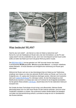 Was bedeutet WLAN?
Hast Du das noch erlebt? ...als Internet nur über ein Kabel zu bekommen war?
Kennst Du noch den Kabelsalat am Router oder unter dem Schreibtisch, wo der PC oder
Laptop stand? Und wie umständlich es war, wenn man mal entspannt auf der Couch surfen
wollte und dafür das Kabel quer durch die ganze Wohnung ziehen musste.
Die ​IEEE-Norm 802.11​ hat das geändert und 1997 die erste Version des lokalen
Funknetzwerkes ​WLAN​ geschaffen. ​W​ireless ​L​ocal ​A​rea ​N​etwork - zu deutsch: kabelloses
lokales Netzwerk - ist heute Standard und ermöglicht eine Verbindung zum Router ganz
ohne Kabel.
Während der Router nach wie vor das Internetsignal über ein Kabel aus der Telefondose
empfängt, kann dieses nun über eine aktivierte WLAN-Funktion am Router, per Funk an die
Endgeräte wie z. B. Laptop oder Smartphone übertragen werden. Alternativ sind inzwischen
aber auch ​mobile WLAN-Router​ für unterwegs nutzbar, die das Internetsignal aus dem
Mobilfunknetz beziehen und dieses dann über ein Funknetz für die Endgeräte bereitstellen.
Auf die gleiche Weise arbeiten ​LTE-Router​, obwohl diese eher für den stationären Gebrauch
konzipiert sind.
Die Vorteile die diese Technologie mit sich bringt, sind offensichtlich. Mehrere Geräte
gleichzeitig lassen sich nun über einen Router mit dem Internet verbinden, ohne sie vorher
umständlich verkabeln zu müssen. Die zunehmend mobilen Geräte bleiben frei beweglich
und halten die Internetverbindung aufrecht, zumindest so lange sie sich im Sendebereich
des Routers befinden.
 