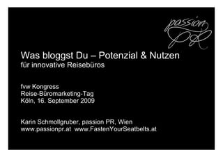 Was bloggst Du – Potenzial & Nutzen
für innovative Reisebüros
fvw Kongress
Reise-Büromarketing-Tag
Köln, 16. September 2009
Karin Schmollgruber, passion PR, Wien
www.passionpr.at www.FastenYourSeatbelts.at
 