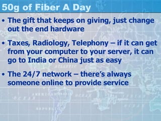50g of Fiber A Day The gift that keeps on giving, just change out the end hardware Taxes, Radiology, Telephony – if it can get from your computer to your server, it can go to India or China just as easy The 24/7 network – there’s always someone online to provide service 