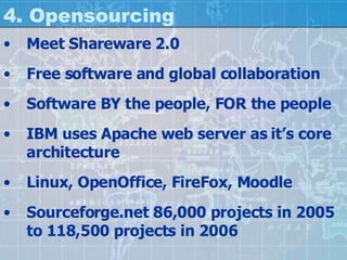 4. Opensourcing Meet Shareware 2.0 Free software and global collaboration Software BY the people, FOR the people IBM uses Apache web server as it’s core architecture Linux, OpenOffice, FireFox, Moodle Sourceforge.net 86,000 projects in 2005 to 118,500 projects in 2006 