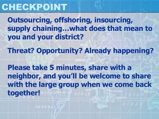 CHECKPOINT Outsourcing, offshoring, insourcing, supply chaining…what does that mean to you and your district? Threat? Opportunity? Already happening? Please take 5 minutes, share with a neighbor, and you’ll be welcome to share with the large group when we come back together! 