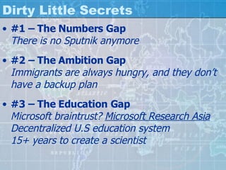 Dirty Little Secrets #1 – The Numbers Gap There is no Sputnik anymore #2 – The Ambition Gap Immigrants are always hungry, and they don’t have a backup plan #3 – The Education Gap Microsoft braintrust?  Microsoft Research Asia Decentralized U.S education system 15+ years to create a scientist 