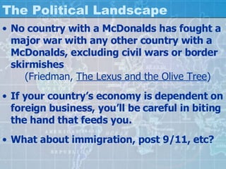 The Political Landscape No country with a McDonalds has fought a major war with any other country with a McDonalds, excluding civil wars or border skirmishes (Friedman,  The Lexus and the Olive Tree ) If your country’s economy is dependent on foreign business, you’ll be careful in biting the hand that feeds you. What about immigration, post 9/11, etc? 