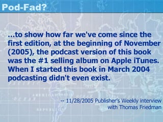 Pod-Fad? … to show how far we've come since the first edition, at the beginning of November (2005), the podcast version of this book was the #1 selling album on Apple iTunes. When I started this book in March 2004 podcasting didn't even exist.  -- 11/28/2005 Publisher’s Weekly interview with Thomas Friedman 