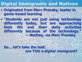 Digital Immigrants and Natives Originated from Marc Prensky, leader in game-based learning “ Students are not just using technology differently today, but are approaching their life and their daily activities differently because of the technology.” -- NetDay, via Marc Prensky So… let’s take the test: are YOU a digital immigrant? 