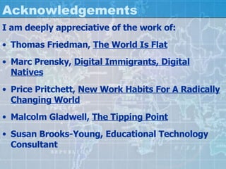 Acknowledgements I am deeply appreciative of the work of: Thomas Friedman,  The World Is Flat Marc Prensky,  Digital Immigrants, Digital Natives Price Pritchett,  New Work Habits For A Radically Changing World Malcolm Gladwell,  The Tipping Point Susan Brooks-Young, Educational Technology Consultant 