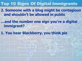 Top 10 Signs Of Digital Immigrants 2. Someone with a blog might be contagious and shouldn’t be allowed in public … and the number one sign you’re a digital immigrant? 1. You hear Blackberry, you think pie 