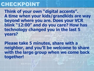 CHECKPOINT Think of your own “digital accents”. A time when your kids/grandkids are way beyond where you are. Does your VCR blink “12:00” and do you care? How has technology changed you in the last 5 years? Please take 5 minutes, share with a neighbor, and you’ll be welcome to share with the large group when we come back together! 