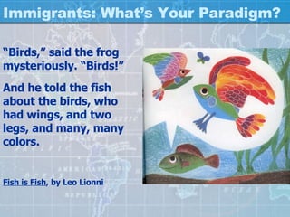 Immigrants: What’s Your Paradigm? “ Birds,” said the frog mysteriously. “Birds!” And he told the fish about the birds, who had wings, and two legs, and many, many colors. Fish is Fish , by Leo Lionni 