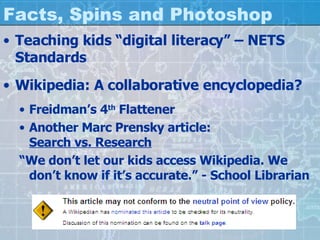 Facts, Spins and Photoshop Teaching kids “digital literacy” – NETS Standards Wikipedia: A collaborative encyclopedia? Freidman’s 4 th  Flattener Another Marc Prensky article: Search vs. Research “ We don’t let our kids access Wikipedia. We don’t know if it’s accurate.” - School Librarian 
