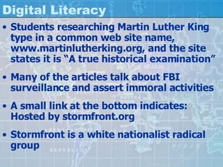 Digital Literacy Students researching Martin Luther King type in a common web site name, www.martinlutherking.org, and the site states it is “A true historical examination” Many of the articles talk about FBI surveillance and assert immoral activities A small link at the bottom indicates: Hosted by stormfront.org Stormfront is a white nationalist radical group 