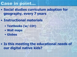 Case in point… Social studies curriculum adoption for geography, every 7 years Instructional materials Textbooks (w/ CD!) Wall maps Globes Is this meeting the educational needs of our digital native kids? 