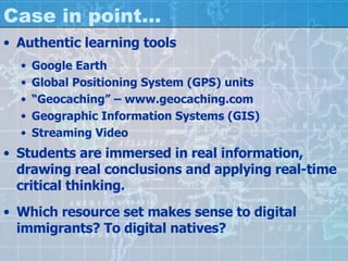 Case in point… Authentic learning tools Google Earth Global Positioning System (GPS) units “ Geocaching” – www.geocaching.com Geographic Information Systems (GIS) Streaming Video Students are immersed in real information, drawing real conclusions and applying real-time critical thinking. Which resource set makes sense to digital immigrants? To digital natives? 