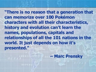 “ There is no reason that a generation that can memorize over 100 Pok émon characters with all their characteristics, history and evolution can’t learn the names, populations, capitals and relationships of all the 101 nations in the world. It just depends on how it’s presented.”  –  Marc Prensky 