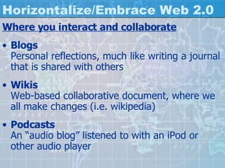Horizontalize/Embrace Web 2.0 Where you interact and collaborate Blogs Personal reflections, much like writing a journal that is shared with others Wikis Web-based collaborative document, where we all make changes (i.e. wikipedia) Podcasts An “audio blog” listened to with an iPod or other audio player 