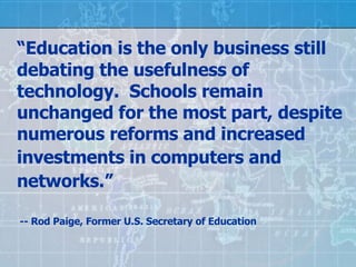 “ Education is the only business still debating the usefulness of technology.  Schools remain unchanged for the most part, despite numerous reforms and increased investments in computers and   networks.”    -- Rod Paige, Former U.S. Secretary of Education  