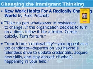 Changing the Immigrant Thinking New Work Habits For A Radically Changing World  by Price Pritchett “ Take no part whatsoever in resistance  to change. If the organization decides to turn on a dime, follow it like a trailer. Corner quickly. Turn for turn.” “ Your future ‘employability’—your appeal as a job candidate—depends on you having a relentless drive to update credentials, acquire new skills, and stay abreast of what’s happening in your field.” 