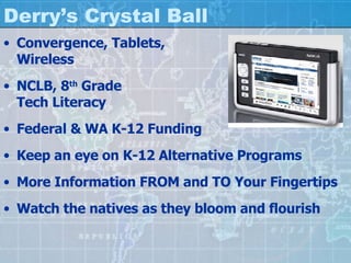 Derry’s Crystal Ball Convergence, Tablets,  Wireless NCLB, 8 th  Grade  Tech Literacy Federal & WA K-12 Funding Keep an eye on K-12 Alternative Programs More Information FROM and TO Your Fingertips Watch the natives as they bloom and flourish 