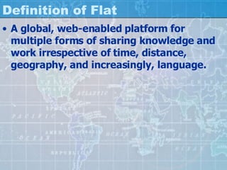 Definition of Flat A global, web-enabled platform for multiple forms of sharing knowledge and work irrespective of time, distance, geography, and increasingly, language. 
