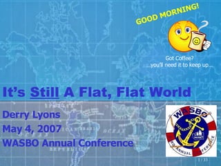 It’s  Still  A Flat, Flat World Derry Lyons May 4, 2007 WASBO Annual Conference Got Coffee? … you’ll need it to keep up… GOOD MORNING! 