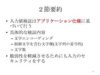 ２節要約
• 入力値検証はアプリケーション仕様に基
  づいて行う
• 具体的な検証内容
 – 文字エンコーディング
 – 制御文字を含む文字種(文字列の妥当性)
 – 文字数
• 脆弱性を軽減させるためにも入力のセ
  キュリティをする

                         10
 