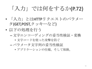 「入力」では何をするか(P.72)
• 「入力」とはHTTPリクエストのパラメー
  タ(GET,POST,クッキーなど)
• 以下の処理を行う
 – 文字エンコーディングの妥当性検証・変換
  • 文字コードを使った攻撃を防ぐ
 – パラメータ文字列の妥当性検証
  • アプリケーションの仕様。そして保険。




                         11
 