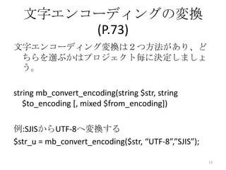 文字エンコーディングの変換
       (P.73)
文字エンコーディング変換は２つ方法があり、ど
 ちらを選ぶかはプロジェクト毎に決定しましょ
 う。

string mb_convert_encoding(string $str, string
   $to_encoding [, mixed $from_encoding])

例:SJISからUTF-8へ変換する
$str_u = mb_convert_encoding($str, “UTF-8”,”SJIS”);

                                                      13
 
