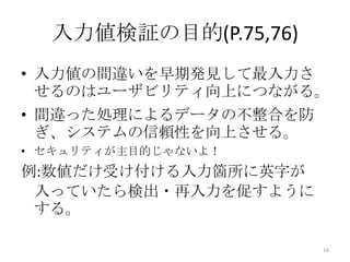 入力値検証の目的(P.75,76)
• 入力値の間違いを早期発見して最入力さ
  せるのはユーザビリティ向上につながる。
• 間違った処理によるデータの不整合を防
  ぎ、システムの信頼性を向上させる。
• セキュリティが主目的じゃないよ！
例:数値だけ受け付ける入力箇所に英字が
 入っていたら検出・再入力を促すように
 する。

                       16
 