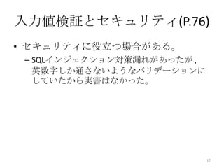 入力値検証とセキュリティ(P.76)
• セキュリティに役立つ場合がある。
 – SQLインジェクション対策漏れがあったが、
   英数字しか通さないようなバリデーションに
   していたから実害はなかった。




                           17
 