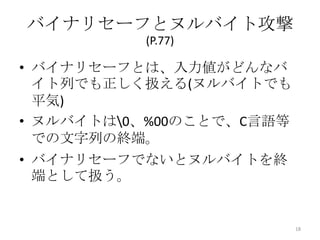 バイナリセーフとヌルバイト攻撃
          (P.77)

• バイナリセーフとは、入力値がどんなバ
  イト列でも正しく扱える(ヌルバイトでも
  平気)
• ヌルバイトは0、%00のことで、C言語等
  での文字列の終端。
• バイナリセーフでないとヌルバイトを終
  端として扱う。


                          18
 
