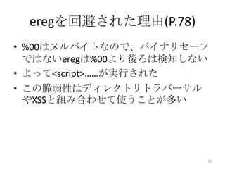eregを回避された理由(P.78)
• %00はヌルバイトなので、バイナリセーフ
  ではないeregは%00より後ろは検知しない
• よって<script>……が実行された
• この脆弱性はディレクトリトラバーサル
  やXSSと組み合わせて使うことが多い




                       20
 