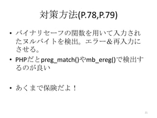 対策方法(P.78,P.79)
• バイナリセーフの関数を用いて入力され
  たヌルバイトを検出。エラー＆再入力に
  させる。
• PHPだとpreg_match()やmb_ereg()で検出す
  るのが良い

• あくまで保険だよ！


                                    21
 