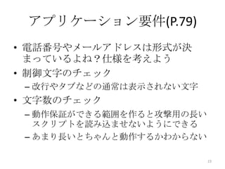 アプリケーション要件(P.79)
• 電話番号やメールアドレスは形式が決
  まっているよね？仕様を考えよう
• 制御文字のチェック
 – 改行やタブなどの通常は表示されない文字
• 文字数のチェック
 – 動作保証ができる範囲を作ると攻撃用の長い
   スクリプトを読み込ませないようにできる
 – あまり長いとちゃんと動作するかわからない

                          23
 