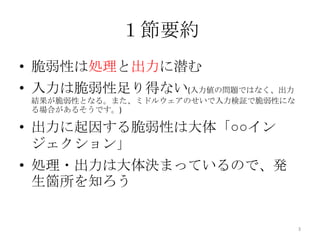１節要約
• 脆弱性は処理と出力に潜む
• 入力は脆弱性足り得ない(入力値の問題ではなく、出力
 結果が脆弱性となる。また、ミドルウェアのせいで入力検証で脆弱性にな
 る場合があるそうです。)

• 出力に起因する脆弱性は大体「○○イン
  ジェクション」
• 処理・出力は大体決まっているので、発
  生箇所を知ろう


                                     3
 