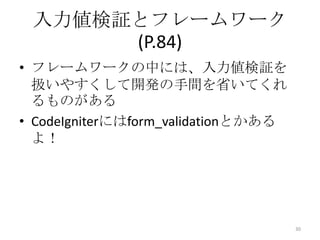 入力値検証とフレームワーク
      (P.84)
• フレームワークの中には、入力値検証を
  扱いやすくして開発の手間を省いてくれ
  るものがある
• CodeIgniterにはform_validationとかある
  よ！




                                     30
 