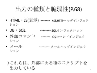 出力の種類と脆弱性(P.68)
• HTML・JS(表示) -------   XSS,HTTPヘッダインジェク
 ション
• DB・SQL        -------- SQLインジェクション
• 外部コマンド         ------- OSコマンドインジェク
 ション
• メール          -------- メールヘッダインジェク
 ション


→これらは、外部にある種のスクリプトを
 出力している                                    4
 