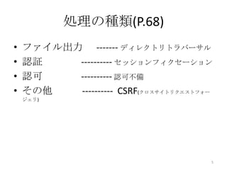 処理の種類(P.68)
•   ファイル出力 ------- ディレクトリトラバーサル
•   認証    ---------- セッションフィクセーション
•   認可    ---------- 認可不備
•   その他   ---------- CSRF(クロスサイトリクエストフォー
    ジェリ)




                                       5
 