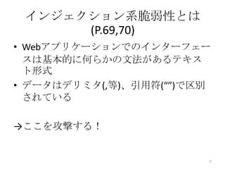 インジェクション系脆弱性とは
      (P.69,70)
• Webアプリケーションでのインターフェー
  スは基本的に何らかの文法があるテキス
  ト形式
• データはデリミタ(,等)、引用符(“”)で区別
  されている

→ここを攻撃する！


                        6
 