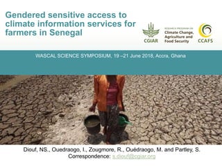 WASCAL SCIENCE SYMPOSIUM, 19 –21 June 2018, Accra, Ghana
Gendered sensitive access to
climate information services for
farmers in Senegal
Diouf, NS., Ouedraogo, I., Zougmore, R., Ouédraogo, M., and Partley, S.,
Email: S.diouf@cgiar.org
Diouf, NS., Ouedraogo, I., Zougmore, R., Ouédraogo, M. and Partley, S.
Correspondence: s.diouf@cgiar.org
 