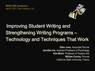 WASC ARC Conference
April 8, 2011, San Francisco, CA




Improving Student Writing and
 

Strengthening Writing Programs –
Technology and Techniques That Work
                                                     Ellen Junn, Associate Provost
                                   Jennifer Ivie, Assistant Professor of Psychology
                                              Kim Morin, Professor of Theatre Arts
                                                            William Covino, Provost
                                                  California State University, Fresno
 