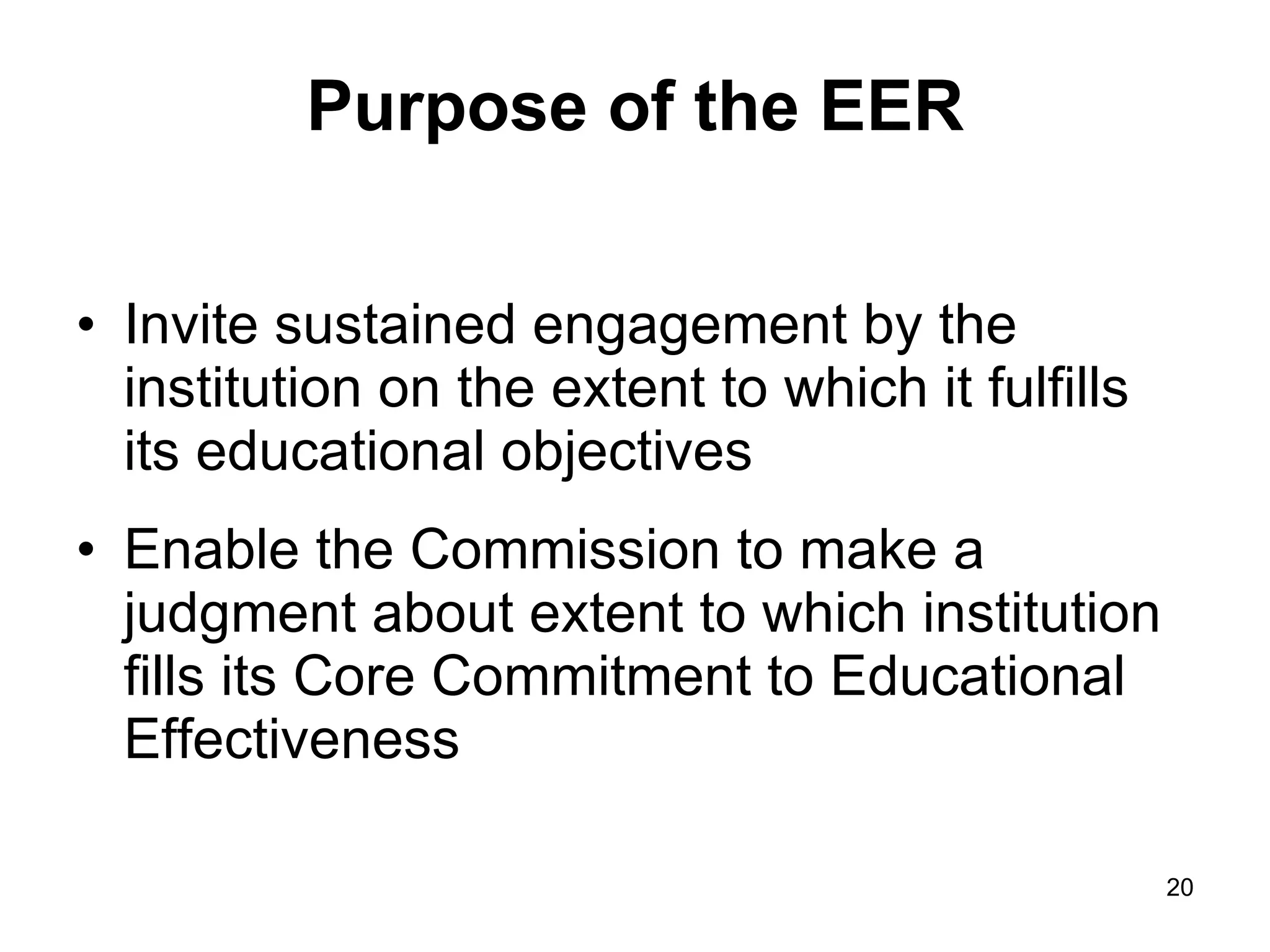 Purpose of the EER Invite sustained engagement by the institution on the extent to which it fulfills its educational objectives Enable the Commission to make a judgment about extent to which institution fills its Core Commitment to Educational Effectiveness 