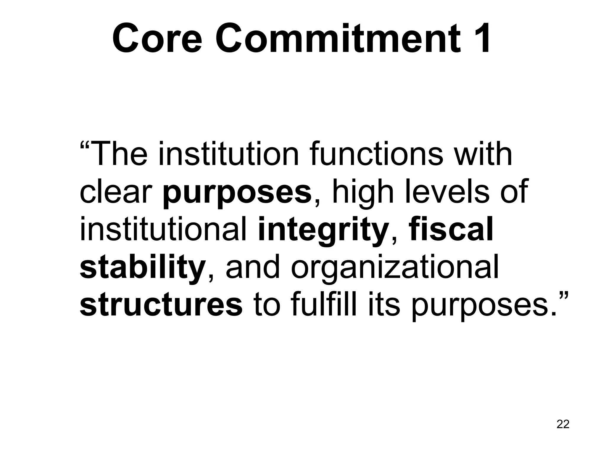 Core Commitment 1 “ The institution functions with clear  purposes , high levels of institutional  integrity ,  fiscal stability , and organizational  structures  to fulfill its purposes.” 