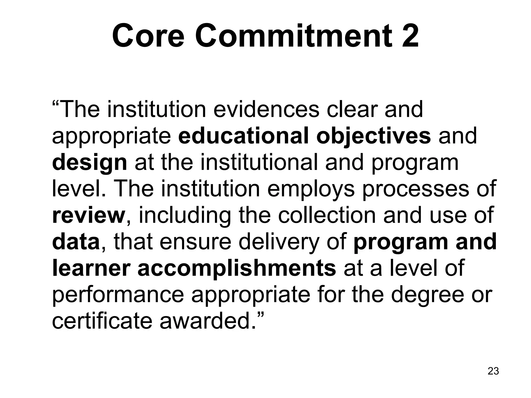 Core Commitment 2 “The institution evidences clear and appropriate  educational objectives  and  design  at the institutional and program level. The institution employs processes of  review , including the collection and use of  data , that ensure delivery of  program and learner accomplishments  at a level of performance appropriate for the degree or certificate awarded.” 