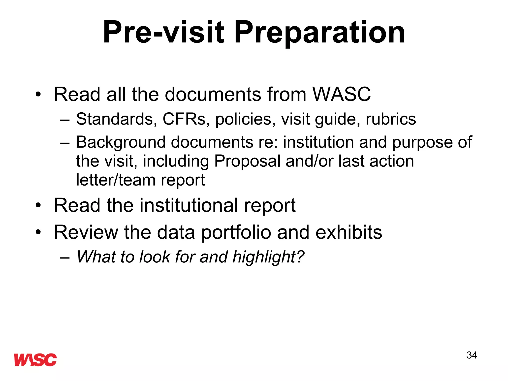 Pre-visit Preparation Read all the documents from WASC Standards, CFRs, policies, visit guide, rubrics Background documents re: institution and purpose of the visit, including Proposal and/or last action letter/team report Read the institutional report Review the data portfolio and exhibits What to look for and highlight? 