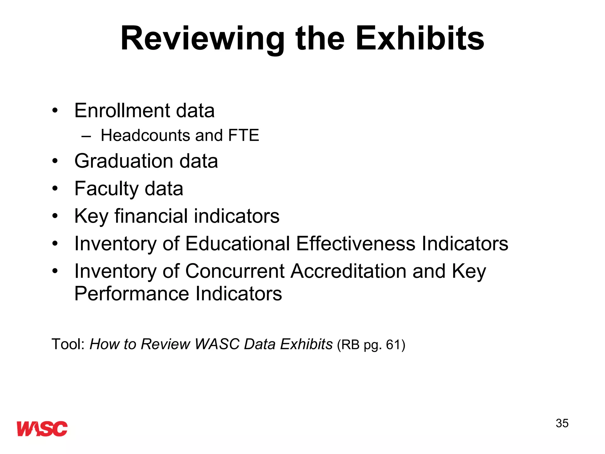 Reviewing the Exhibits Enrollment data Headcounts and FTE Graduation data Faculty data Key financial indicators Inventory of Educational Effectiveness Indicators Inventory of Concurrent Accreditation and Key Performance Indicators Tool:  How to Review WASC Data Exhibits   (RB pg. 61) 