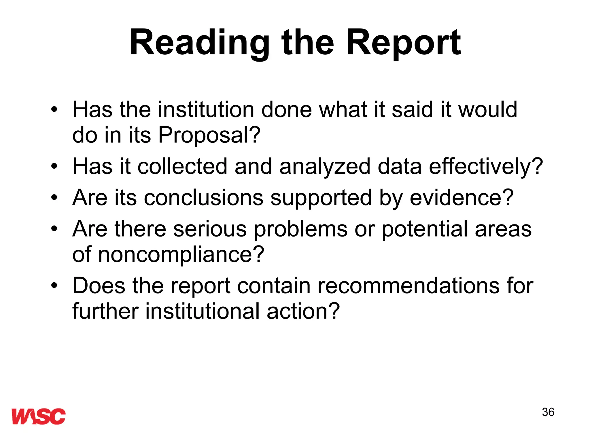 Reading the Report Has the institution done what it said it would do in its Proposal? Has it collected and analyzed data effectively? Are its conclusions supported by evidence? Are there serious problems or potential areas of noncompliance? Does the report contain recommendations for further institutional action? 