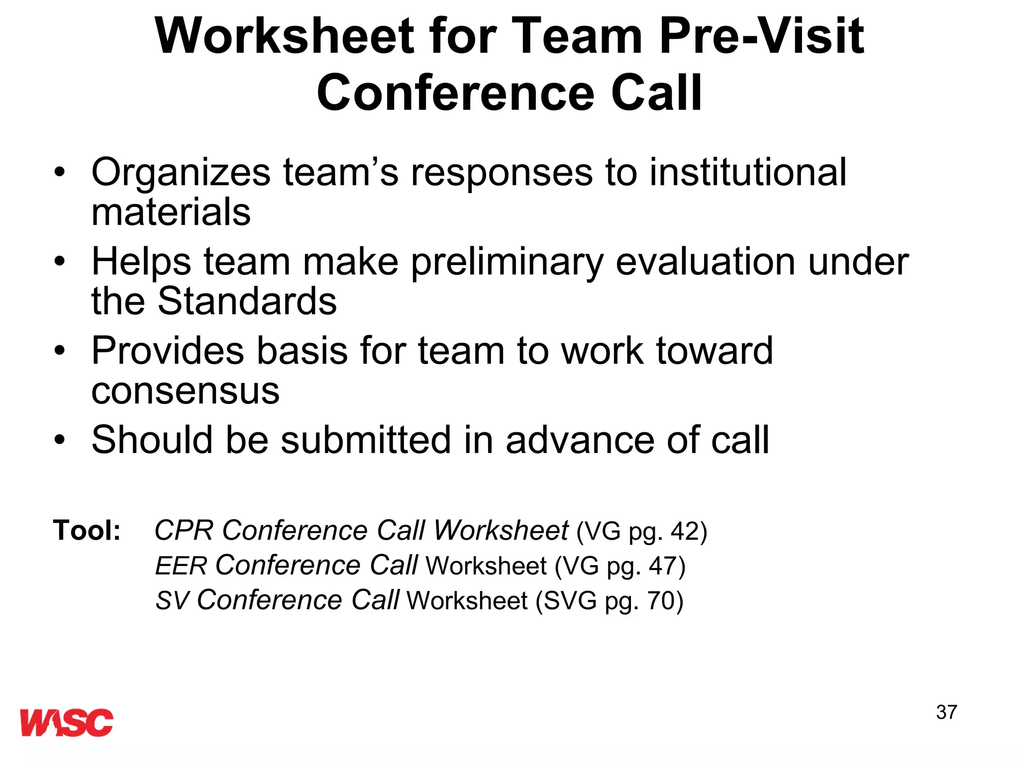 Worksheet for Team Pre-Visit Conference Call Organizes team’s responses to institutional materials  Helps team make preliminary evaluation under the Standards Provides basis for team to work toward consensus Should be submitted in advance of call Tool:   CPR Conference Call Worksheet   (VG pg. 42) EER  Conference Call  Worksheet (VG pg. 47) SV  Conference Call  Worksheet (SVG pg. 70) 