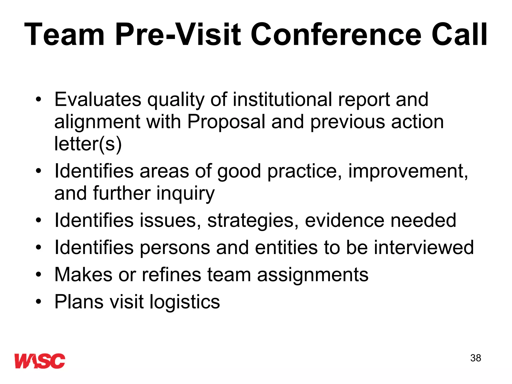 Evaluates quality of institutional report and alignment with Proposal and previous action letter(s)  Identifies areas of good practice, improvement, and further inquiry  Identifies issues, strategies, evidence needed Identifies persons and entities to be interviewed  Makes or refines team assignments Plans visit logistics  Team Pre-Visit Conference Call 