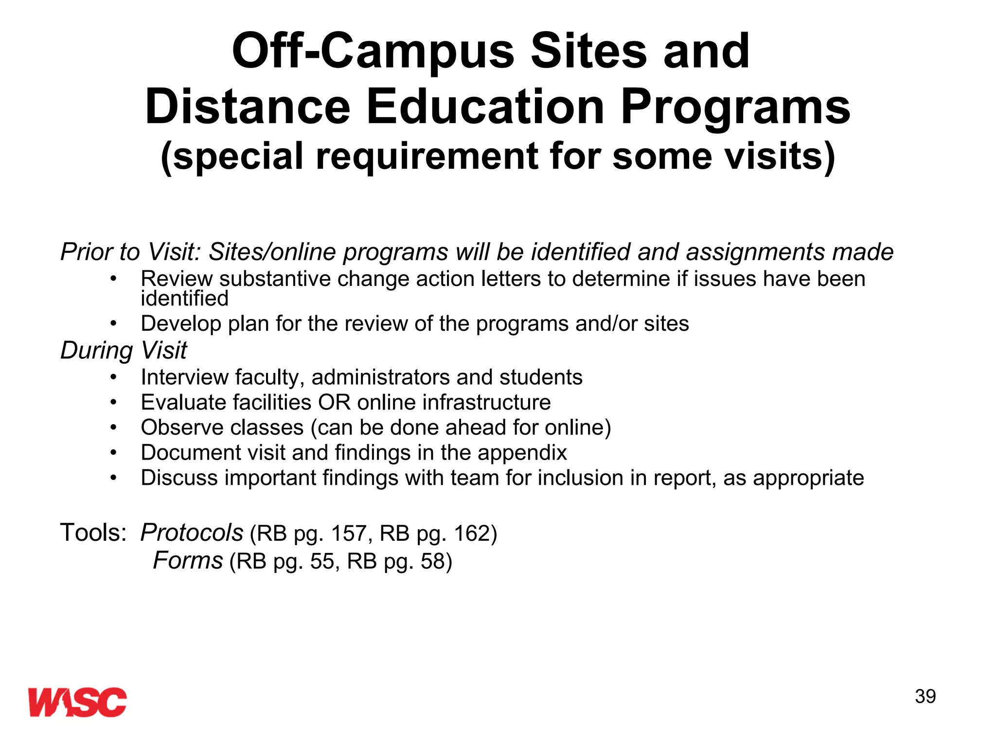 Off-Campus Sites and  Distance Education Programs (special requirement for some visits) Prior to Visit: Sites/online programs will be identified and assignments made Review substantive change action letters to determine if issues have been identified Develop plan for the review of the programs and/or sites  During Visit Interview faculty, administrators and students Evaluate facilities OR online infrastructure Observe classes (can be done ahead for online) Document visit and findings in the appendix  Discuss important findings with team for inclusion in report, as appropriate Tools:   Protocols   (RB pg. 157, RB pg. 162)   Forms   (RB pg. 55, RB pg. 58) 